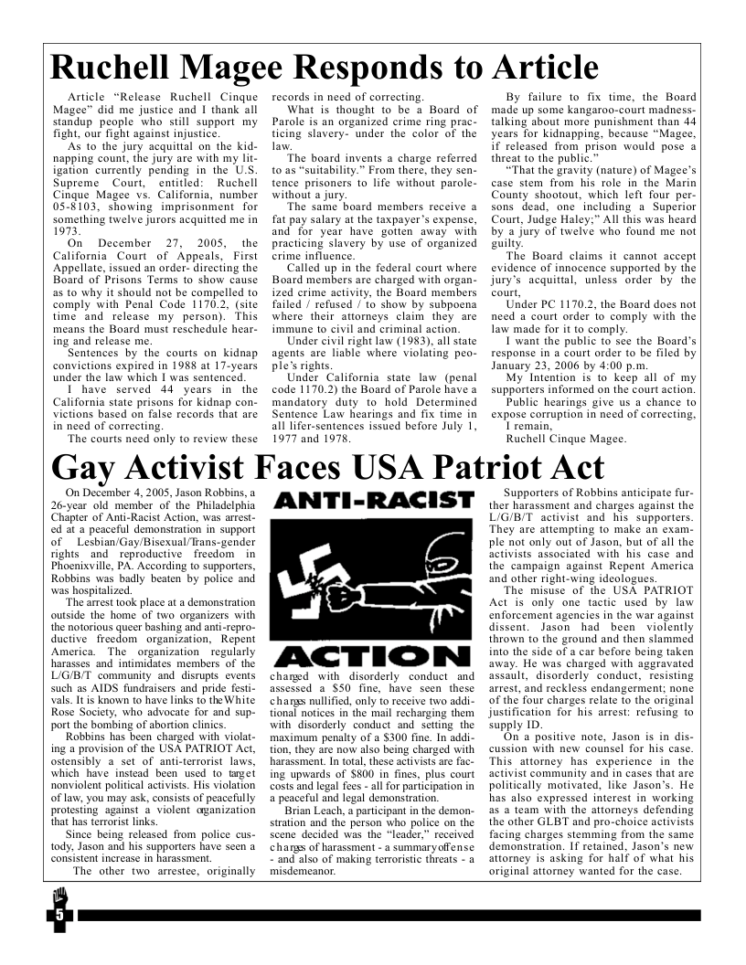 Ruchell Magee Responds to Article Article “Release Ruchell Cinque Magee™ did me justice and 1 thank all standup people “who still support my fight, our fight against injustice. AS 1o the jury acquitial on the kid- napping count, the jury are with my lit- igation currently pending in the U.S Supreme Court, entitled: Ruchell Cingue Magee vs. California, number 05-8103, showing imprisonment for something twelve Jurors acquitted me in 1973 On December 27, 2005, the California_Court of Appeals, First Appellate, issued an order- directing the Board of Prisons Terms 1o show cause a5 to why it should not be compelled to comply with Penal Code 1170.2, (site time and release my person). This means the Board must reschedule hear- ing and release me. Sentences by the courts on kidnap convictions expired in 1988 at 17-years under the law which I was sentenced. I have served 44 years in the California state prisons for kidnap con- victions based on false records that are in need of correcting. The courts need only to review these records in need of correcting, What is thought to be a Board of Parole is an organized crime ring prac- ticing slavery- under the color of the law The board invents a charge referred t0 as “suitability.” From there, they sen- tence prisoners to life without parole- without a jury. The same board members receive a fat pay salary at the taxpayer’s expense, and for year have gotten away with practicing slavery by use of organized erime influence. Called up in the federal court where Board members are charged with organ- ized crime activity, the Board members failed / refused / to show by subpoena where their attorneys claim they are immune to civil and criminal action. Under civil right law (1983), all state agents are liable where violating peo- ple’s rights, Under California state law (penal code 1170.2) the Board of Parole have a mandatory duty to hold Determined Sentence Law hearings and fix time in all lifer-sentences issued before July I, 1977 and 1978 By failure to fix time, the Board made up some kangaroo-court madness- talking about more punishment than 44 years for kidnapping, because “Magee, if released from prison would pose & threat to the public.” “That the gravity (nature) of Magee’s case stem from his role in the Marin County shootout, which left four per- sons dead, one ’including a Superior Court, Judge Haley:” All this was heard by a jury of twelve who found me not guilty. The Board claims it cannot accept evidence of innocence supported by the jury’s acquittal, unless order by the court, Under PC 1170.2, the Board does not need a court order to comply with the law made for it to comply. 1 want the public to see the Board’s response in a court order to be filed by January 23, 2006 by 4:00 p.m. My Intention is 1o keep all of my supporters informed on the court action. Public hearings give us a chance o expose corruption in need of correcting, 1 remain, Ruchell Cinque Magee. Gay Activist Faces USA Patriot Act On December 4, 2005, Jason Robbins, a 26-year old member of the Philadelphia Chapter of Anti-Racist Action, was arrest- ed at a peaceful demonstration in support of Lesbian/Gay/Bisexual/Trans- gender rights and reproductive freedom in Phoenixville, PA. According to supporters, Robbins was badly beaten by police and was hospitalized, The arrest took place at a demonstration outside the home of two organizers with the notorious queer bashing and anti-repro- ductive freedom organization, Repent America. The organization regularly harasses and intimidates members of the L/G/B/T community and disrupts events such as AIDS fundraisers and pride festi- vals. It is known to have links to the White. Rose Society, who advocate for and sup- port the bombing of abortion clinics. Robbins has been charged with violat- ing a provision of the USA PATRIOT Act, ostensibly a set of anti-terrorist laws, which have instead been used 1o trgei nonviolent political activists. His violation of law, you may ask, consists of peacefully protesiing against 4 violent aganization that has terrorist links, Since being released from police cus- tody, Jason and his supporters have sen a consistent increase in harassment The other two_arrestee, originally ANTI-RACIST ACTION chared with_disorderly conduct_and assessed a S50 fine, have seen these chanss nullified, only to receive two addi- tional notices in the mail recharging them with disorderly conduct and setting the maximum penalty of a $300 fine. In addi- tion, they are now also being charged with harassment. In tota, these activists are fac- ing upwards of $500 in fines, plus court costs and legal fees - all for paricipation in a peaceful and legal demonstration. Brian Leach, a participant in the demon- stration and the person who police on the scene decided was the “leader,” received chanss of harassment - a summaryoffense ~and also of making terroristic threats - a misdemeanor. Supporters of Robbins anticipate fur- ther harassment and charges against the L/G/B/T activist and his supporters. They are attempting to make an exam. ple not only out of Jason, but of all the activists associated with his case and the campaign against Repent America and other right-wing ideologues. The misuse of the USA PATRIOT Act s only one tactic used by law enforcement agencies in the war against dissent. Jason had been violently thrown o the ground and then slammed into the side of a car before being taken away. He was charged with aggravated assault, disorderly conduct, resisting arrest, and reckless endangerment; none of the four charges relate 1o the original justification for his arrest: refusing to supply ID. On a positive note, Jason is in dis- cussion with new counsel for his case. This attorney has experience in the activist community and in cases that are politically motivated, like Jason’s. He has also expressed interest in working as a team with the atiorneys defending the other GLBT and pro-choice activists facing charges stemming from the same demonstration. If retained, Jason’s new attorey is asking for half of what his original attorney wanted for the case.